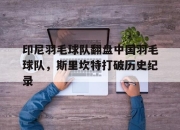 开云体育中国-印尼羽毛球队翻盘中国羽毛球队，斯里坎特打破历史纪录的简单介绍