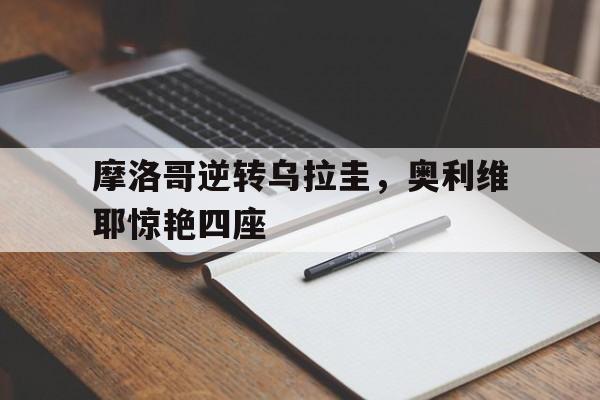 摩洛哥逆转乌拉圭,奥利维耶惊艳四座的简单介绍 摩洛哥逆转乌拉圭,奥利维耶惊艳四座的简单介绍